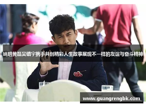 姚明黄磊吴镇宇携手共创精彩人生故事展现不一样的友谊与奋斗精神