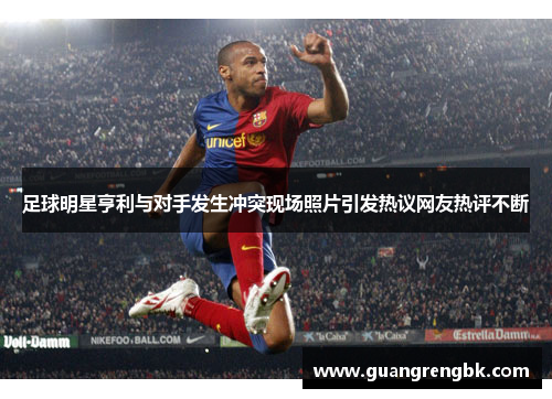 足球明星亨利与对手发生冲突现场照片引发热议网友热评不断