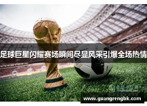 足球巨星闪耀赛场瞬间尽显风采引爆全场热情