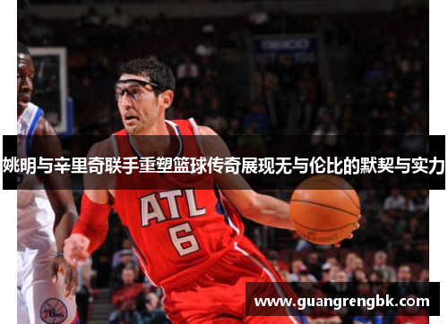 姚明与辛里奇联手重塑篮球传奇展现无与伦比的默契与实力