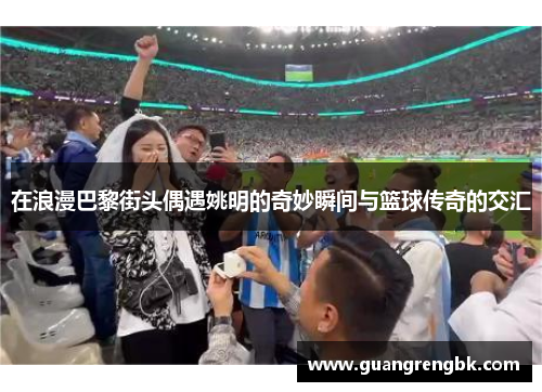 在浪漫巴黎街头偶遇姚明的奇妙瞬间与篮球传奇的交汇