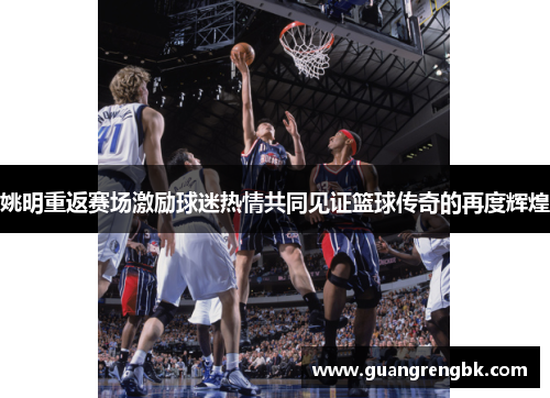姚明重返赛场激励球迷热情共同见证篮球传奇的再度辉煌