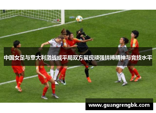 中国女足与意大利激战成平局双方展现顽强拼搏精神与竞技水平