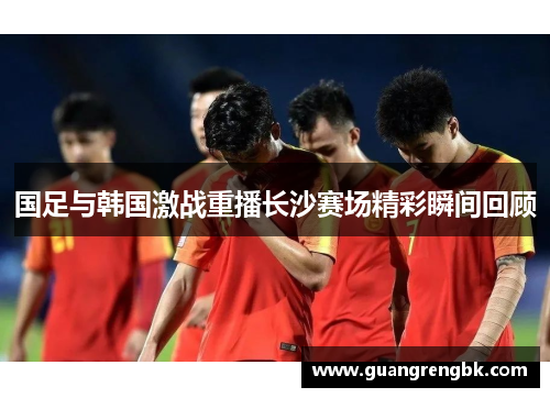 国足与韩国激战重播长沙赛场精彩瞬间回顾