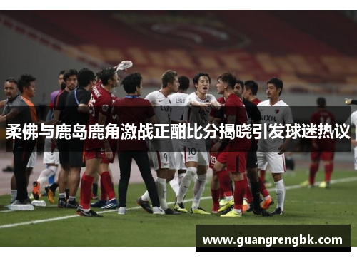 柔佛与鹿岛鹿角激战正酣比分揭晓引发球迷热议