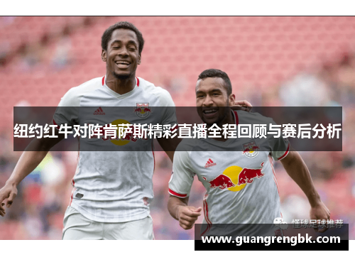 纽约红牛对阵肯萨斯精彩直播全程回顾与赛后分析